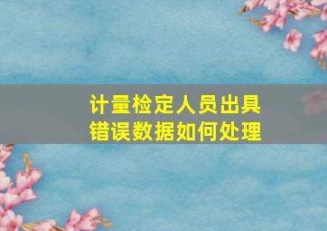 计量检定人员出具错误数据如何处理