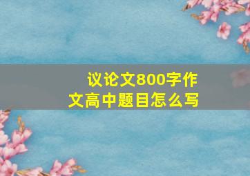 议论文800字作文高中题目怎么写