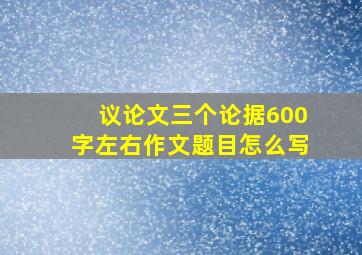 议论文三个论据600字左右作文题目怎么写