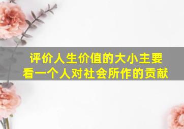 评价人生价值的大小主要看一个人对社会所作的贡献