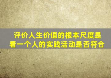 评价人生价值的根本尺度是看一个人的实践活动是否符合