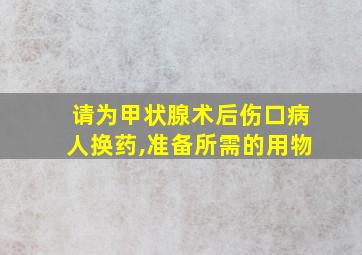 请为甲状腺术后伤口病人换药,准备所需的用物