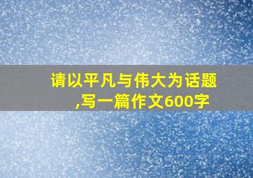 请以平凡与伟大为话题,写一篇作文600字