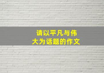 请以平凡与伟大为话题的作文