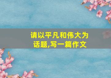 请以平凡和伟大为话题,写一篇作文