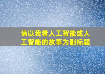 请以我看人工智能或人工智能的故事为副标题