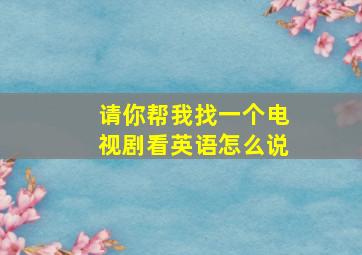 请你帮我找一个电视剧看英语怎么说