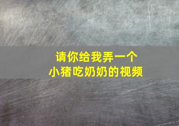 请你给我弄一个小猪吃奶奶的视频