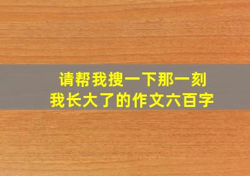 请帮我搜一下那一刻我长大了的作文六百字