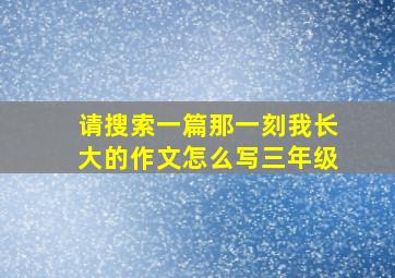 请搜索一篇那一刻我长大的作文怎么写三年级