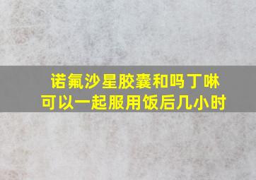 诺氟沙星胶囊和吗丁啉可以一起服用饭后几小时