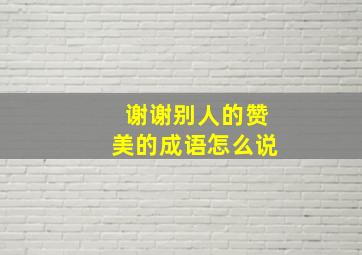 谢谢别人的赞美的成语怎么说