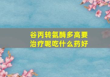 谷丙转氨酶多高要治疗呢吃什么药好