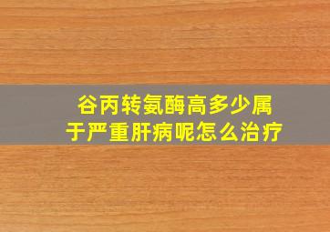 谷丙转氨酶高多少属于严重肝病呢怎么治疗