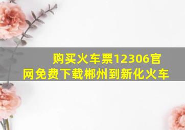 购买火车票12306官网免费下载郴州到新化火车