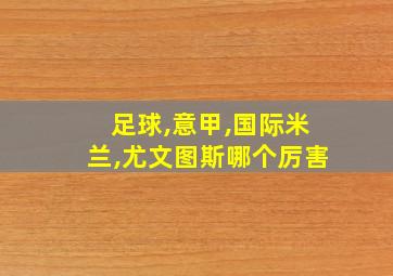 足球,意甲,国际米兰,尤文图斯哪个厉害