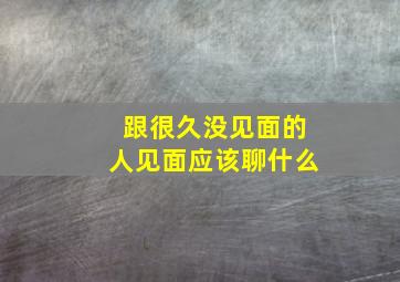 跟很久没见面的人见面应该聊什么