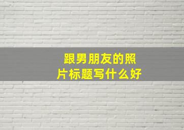 跟男朋友的照片标题写什么好