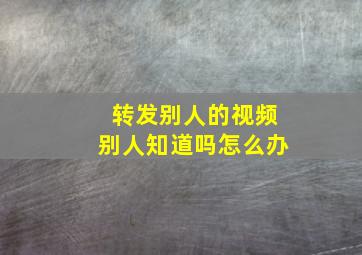 转发别人的视频别人知道吗怎么办