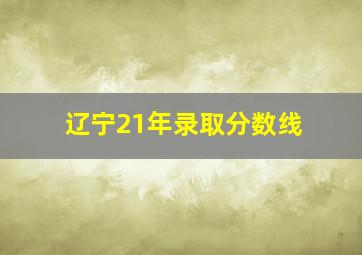 辽宁21年录取分数线