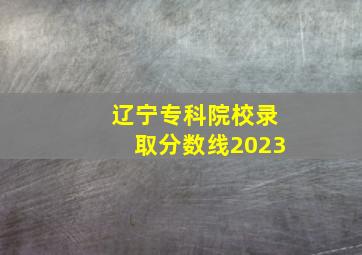 辽宁专科院校录取分数线2023