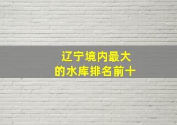 辽宁境内最大的水库排名前十