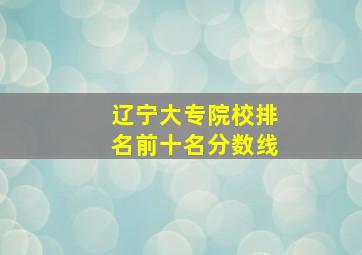 辽宁大专院校排名前十名分数线