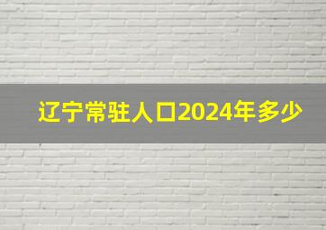 辽宁常驻人口2024年多少