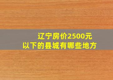 辽宁房价2500元以下的县城有哪些地方