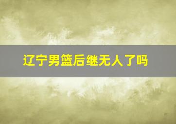 辽宁男篮后继无人了吗