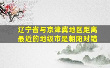 辽宁省与京津冀地区距离最近的地级市是朝阳对错