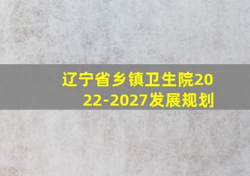 辽宁省乡镇卫生院2022-2027发展规划