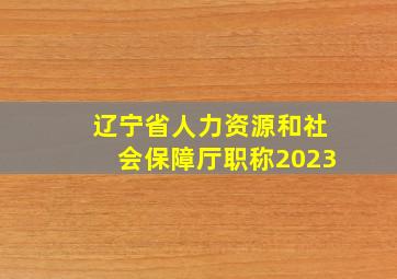 辽宁省人力资源和社会保障厅职称2023