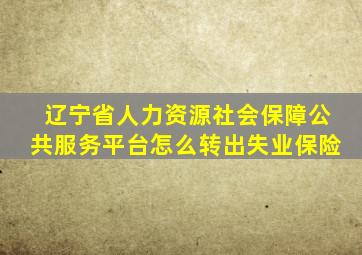 辽宁省人力资源社会保障公共服务平台怎么转出失业保险