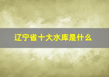 辽宁省十大水库是什么