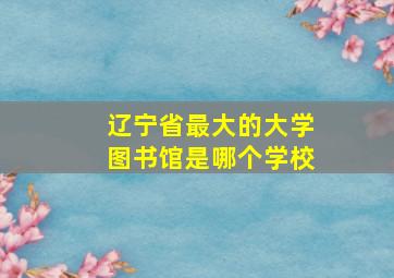 辽宁省最大的大学图书馆是哪个学校