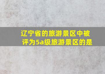 辽宁省的旅游景区中被评为5a级旅游景区的是