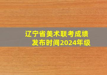 辽宁省美术联考成绩发布时间2024年级