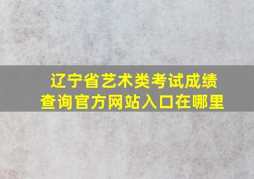 辽宁省艺术类考试成绩查询官方网站入口在哪里