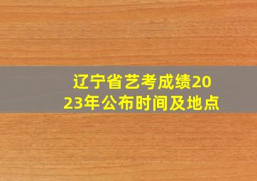 辽宁省艺考成绩2023年公布时间及地点