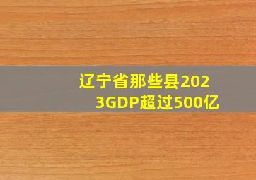 辽宁省那些县2023GDP超过500亿