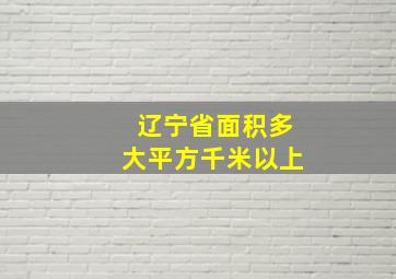 辽宁省面积多大平方千米以上