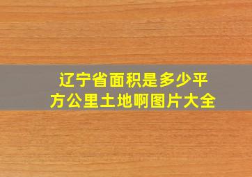 辽宁省面积是多少平方公里土地啊图片大全