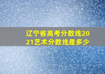 辽宁省高考分数线2021艺术分数线是多少