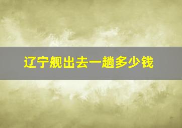 辽宁舰出去一趟多少钱