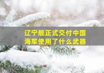 辽宁舰正式交付中国海军使用了什么武器