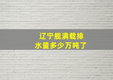 辽宁舰满载排水量多少万吨了