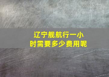 辽宁舰航行一小时需要多少费用呢