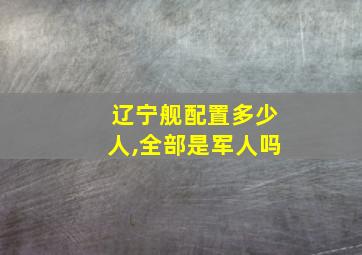 辽宁舰配置多少人,全部是军人吗