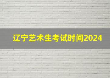 辽宁艺术生考试时间2024